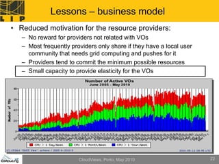 Lessons – business model
• Reduced motivation for the resource providers:
   – No reward for providers not related with VOs
   – Most frequently providers only share if they have a local user
     community that needs grid computing and pushes for it
   – Providers tend to commit the minimum possible resources
   – Small capacity to provide elasticity for the VOs




                        CloudViews, Porto, May 2010                   22
 