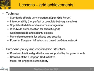 Lessons – grid achievements
• Technical
   –   Standards effort is very important (Open Grid Forum)
   –   Interoperability (not perfect or complete but very valuable)
   –   Sophisticated data and resource management
   –   Worldwide authentication for scientific grids
   –   Common usage and security policies
   –   Many developments for privacy and security
   –   Powerful European infrastructure based on Géant network


• European policy and coordination structure
   – Creation of national grid initiatives supported by the governments
   – Creation of the European Grid Initiative
   – Model for long term sustainability


                            CloudViews, Porto, May 2010                   23
 