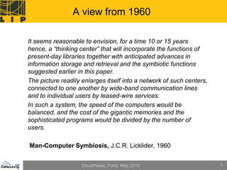 A view from 1960

It seems reasonable to envision, for a time 10 or 15 years
hence, a “thinking center” that will incorporate the functions of
present-day libraries together with anticipated advances in
information storage and retrieval and the symbiotic functions
suggested earlier in this paper.
The picture readily enlarges itself into a network of such centers,
connected to one another by wide-band communication lines
and to individual users by leased-wire services.
In such a system, the speed of the computers would be
balanced, and the cost of the gigantic memories and the
sophisticated programs would be divided by the number of
users.

Man-Computer Symbiosis, J.C.R. Licklider, 1960


                    CloudViews, Porto, May 2010                       2
 