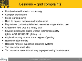 Lessons – grid complaints
•   Mostly oriented for batch processing
•   Complex architecture
•   Steep learning curve
•   Hard do deploy, maintain and troubleshoot
•   May require considerable human resources to operate and use
•   Creation of new VOs is a heavy task
•   Several middleware stacks without full interoperability
    (gLite, ARC, UNICORE, globus, ...)
•   Applications may require some degree of porting
•   Not much user friendly
•   Reduced range of supported operating systems
•   Too heavy for small sites
•   Too heavy for users without very large processing requirements


                           CloudViews, Porto, May 2010               24
 