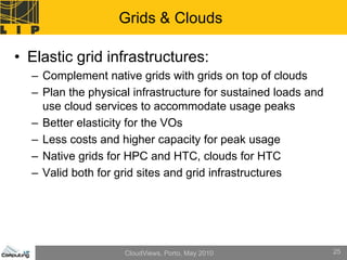 Grids & Clouds

• Elastic grid infrastructures:
  – Complement native grids with grids on top of clouds
  – Plan the physical infrastructure for sustained loads and
    use cloud services to accommodate usage peaks
  – Better elasticity for the VOs
  – Less costs and higher capacity for peak usage
  – Native grids for HPC and HTC, clouds for HTC
  – Valid both for grid sites and grid infrastructures




                    CloudViews, Porto, May 2010                25
 