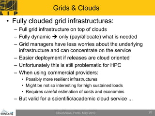 Grids & Clouds
• Fully clouded grid infrastructures:
  – Full grid infrastructure on top of clouds
  – Fully dynamic  only (pay/allocate) what is needed
  – Grid managers have less worries about the underlying
    infrastructure and can concentrate on the service
  – Easier deployment if releases are cloud oriented
  – Unfortunately this is still problematic for HPC
  – When using commercial providers:
     • Possibly more resilient infrastructures
     • Might be not so interesting for high sustained loads
     • Requires careful estimation of costs and economies
  – But valid for a scientific/academic cloud service ...

                      CloudViews, Porto, May 2010             26
 