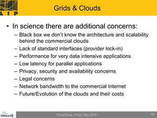 Grids & Clouds

• In science there are additional concerns:
  – Black box we don’t know the architecture and scalability
    behind the commercial clouds
  – Lack of standard interfaces (provider lock-in)
  – Performance for very data intensive applications
  – Low latency for parallel applications
  – Privacy, security and availability concerns
  – Legal concerns
  – Network bandwidth to the commercial Internet
  – Future/Evolution of the clouds and their costs


                    CloudViews, Porto, May 2010                28
 