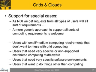 Grids & Clouds

• Support for special cases:
  – As NGI we get requests from all types of users will all
    sort of requirements ...
  – A more generic approach to support all sorts of
    computing requirements is welcome

  – Users with small/medium computing requirements that
    don’t want to mess with grid computing
  – Users that need very specific or non-supported
    distributed computing middleware
  – Users that need very specific software environments
  – Users that want to do things other than computing
                    CloudViews, Porto, May 2010               29
 