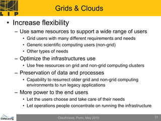Grids & Clouds
• Increase flexibility
  – Use same resources to support a wide range of users
     • Grid users with many different requirements and needs
     • Generic scientific computing users (non-grid)
     • Other types of needs
  – Optimize the infrastructures use
     • Use free resources on grid and non-grid computing clusters
  – Preservation of data and processes
     • Capability to resurrect older grid and non-grid computing
       environments to run legacy applications
  – More power to the end users
     • Let the users choose and take care of their needs
     • Let operations people concentrate on running the infrastructure

                      CloudViews, Porto, May 2010                        31
 