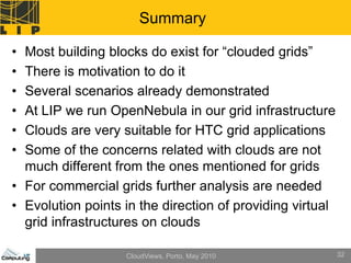 Summary

• Most building blocks do exist for “clouded grids”
• There is motivation to do it
• Several scenarios already demonstrated
• At LIP we run OpenNebula in our grid infrastructure
• Clouds are very suitable for HTC grid applications
• Some of the concerns related with clouds are not
  much different from the ones mentioned for grids
• For commercial grids further analysis are needed
• Evolution points in the direction of providing virtual
  grid infrastructures on clouds

                   CloudViews, Porto, May 2010             32
 