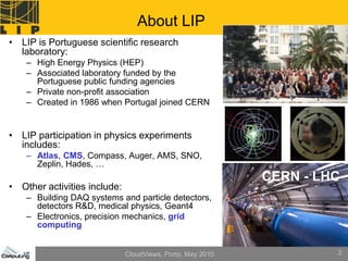 About LIP
• LIP is Portuguese scientific research
  laboratory:
    – High Energy Physics (HEP)
    – Associated laboratory funded by the
      Portuguese public funding agencies
    – Private non-profit association
    – Created in 1986 when Portugal joined CERN


• LIP participation in physics experiments
  includes:
    – Atlas, CMS, Compass, Auger, AMS, SNO,
      Zeplin, Hades, …
                                                            CERN - LHC
• Other activities include:
    – Building DAQ systems and particle detectors,
      detectors R&D, medical physics, Geant4
    – Electronics, precision mechanics, grid
      computing


                              CloudViews, Porto, May 2010            3
 