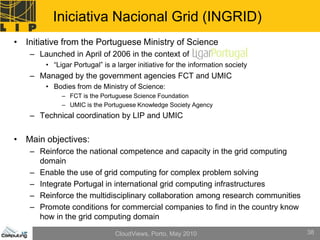 Iniciativa Nacional Grid (INGRID)
• Initiative from the Portuguese Ministry of Science
    – Launched in April of 2006 in the context of
        • “Ligar Portugal” is a larger initiative for the information society
    – Managed by the government agencies FCT and UMIC
        • Bodies from de Ministry of Science:
             – FCT is the Portuguese Science Foundation
             – UMIC is the Portuguese Knowledge Society Agency
    – Technical coordination by LIP and UMIC


• Main objectives:
    – Reinforce the national competence and capacity in the grid computing
      domain
    – Enable the use of grid computing for complex problem solving
    – Integrate Portugal in international grid computing infrastructures
    – Reinforce the multidisciplinary collaboration among research communities
    – Promote conditions for commercial companies to find in the country know
      how in the grid computing domain

                               CloudViews, Porto, May 2010                       38
 