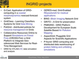 INGRID projects
• G-Cast: Application of GRID-               • GERES-med: Grid-Enabled
  computing in a coastal                       REpositorieS for medical
  morphodynamics nowcast-forecast              applications
  system                                     • BING –Brain Imaging Network Grid
• GridClass - Learning Classifiers           • GRITO – A Grid for preservation
  Systems for Grid Data Mining               • PM#GRID - GRID Platform
• PoliGrid - distributed policies for          Development for European Scale
  resource management in Grids                 Satellite Based Air Pollution
• Collaborative Resources Online to            Mapping
  Support Simulations on Forest              • AspectGrid: Pluggable Grid
  Fires (CROSS-Fire): a Grid                   Aspects for Scientific Applications
  Platform to Integrate Geo-                 • P-found: GRID computing and
  referenced Web Services for Real-            distributed data warehousing of
  Time Management                              protein folding and unfolding
•   GRID for ATLAS/LHC data simulation         simulations
    and analysis


                             CloudViews, Porto, May 2010                       39
 