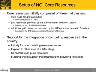 Setup of NGI Core Resources
• Core resources initially composed of three grid clusters:
   – main node for grid computing
        • New facility locate at LNEC
   – grid resources provided by the LIP computer centre in Lisbon
        • Located at the LIP facilities in Lisbon
   – additional grid resources provided by the LIP computer centre in Coimbra
        • Located at the CFC datacentre in the University of Coimbra


• Support for the integration of computing resources in the
  country:
   –   Initially focus on existing resource centres
   –   Expand to other sites at a later stage
   –   Concentrate on gLite resources
   –   Funding line to support the organizations providing resources



                                   CloudViews, Porto, May 2010                  42
 