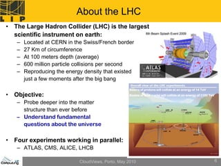 About the LHC
• The Large Hadron Collider (LHC) is the largest
  scientific instrument on earth:
   –   Located at CERN in the Swiss/French border
   –   27 Km of circumference
   –   At 100 meters depth (average)
   –   600 million particle collisions per second
   –   Reproducing the energy density that existed
       just a few moments after the big bang
                                                   Beams of protons will collide at an energy of 14 TeV
• Objective:                                       Beams of lead nuclei will collide at an energy of 1150 TeV

   – Probe deeper into the matter
     structure than ever before
   – Understand fundamental
     questions about the universe

• Four experiments working in parallel:
   – ATLAS, CMS, ALICE, LHCB

                            CloudViews, Porto, May 2010                                                         6
 