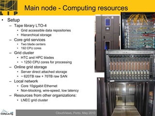 Main node - Computing resources
• Setup
  – Tape library LTO-4
      • Grid accessible data repositories
      • Hierarchical storage
  – Core grid services
      • Two blade centers
      • 192 CPU cores
  – Grid cluster
      • HTC and HPC blades
      • ~ 1250 CPU cores for processing
  – Online grid storage
      • Server direct attached storage
      • ~ 620TB raw + 70TB raw SAN
  – Local network
      • Core 10gigabit Ethernet
      • Non-blocking, wire-speed, low latency
  – Resources from other organizations:
      • LNEC grid cluster


                               CloudViews, Porto, May 2010   45
 