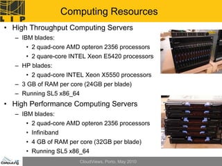 Computing Resources
• High Throughput Computing Servers
   – IBM blades:
      • 2 quad-core AMD opteron 2356 processors
      • 2 quare-core INTEL Xeon E5420 processors
   – HP blades:
      • 2 quad-core INTEL Xeon X5550 processors
   – 3 GB of RAM per core (24GB per blade)
   – Running SL5 x86_64
• High Performance Computing Servers
   – IBM blades:
      • 2 quad-core AMD opteron 2356 processors
      • Infiniband
      • 4 GB of RAM per core (32GB per blade)
      • Running SL5 x86_64
                          CloudViews, Porto, May 2010
 