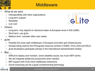 Middleware
•   What do we want:
     –   Interoperability with other organizations
     –   Long term support
     –   Reliability
     –   Low cost
•   Choice:
     – Long term: may depend on decisions taken at European level in EGI (UMD)
     – Short term: use gLite
     – Medium term: consider other user needs
•   gLite:
     – Possibly the most used middleware in European and other grid infrastructures
     – Already being used by the Portuguese resource centres in EGEE, Int.Eu.Grid and EELA
     – gLite developers participate actively in the international standardization bodies
• But ...
     –   Difficult to deploy and maintain, some reliability issues, too much HEP centric
     –   We will integrate additional components when needed
     –   MPI support with Int.Eu.Grid middleware extensions
     –   Cloud computing can be a good complementing technology

                                     CloudViews, Porto, May 2010                             49
 