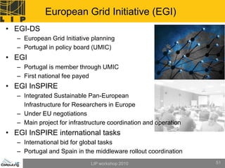 European Grid Initiative (EGI)
• EGI-DS
   – European Grid Initiative planning
   – Portugal in policy board (UMIC)
• EGI
   – Portugal is member through UMIC
   – First national fee payed
• EGI InSPIRE
   – Integrated Sustainable Pan-European
     Infrastructure for Researchers in Europe
   – Under EU negotiations
   – Main project for infrastructure coordination and operation
• EGI InSPIRE international tasks
   – International bid for global tasks
   – Portugal and Spain in the middleware rollout coordination
                              LIP workshop 2010                   51
 