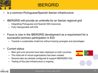IBERGRID
• Is a common Portuguese/Spanish Iberian infrastructure

• IBERGRID will provide an umbrella for an Iberian regional grid
   – Integrating Portuguese and Spanish NGI resources
   – Fully interoperable with EGI


• Focus is now in the IBERGRID development as a requirement for a
  successful common participation in EGI
   – Towards a sustainable model but without loosing synergies and advantages


• Current status
   –   Main grid core services have been deployed on both countries
   –   The initial set of virtual organizations has been created
   –   Several sites are already configured to support IBERGRID VOs
   –   Testing of this pilot infrastructure is ongoing



                              CloudViews, Porto, May 2010                       57
 