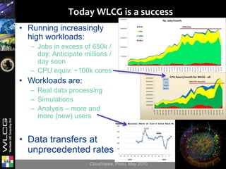 Today WLCG is a success
• Running increasingly
  high workloads:
  – Jobs in excess of 650k /
    day; Anticipate millions /
    day soon
  – CPU equiv. ~100k cores
• Workloads are:
  – Real data processing
  – Simulations
  – Analysis – more and
    more (new) users


• Data transfers at
  unprecedented rates
                      CloudViews, Porto, May 2010   9
 