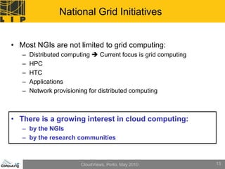 National Grid Initiatives


• Most NGIs are not limited to grid computing:
   –   Distributed computing  Current focus is grid computing
   –   HPC
   –   HTC
   –   Applications
   –   Network provisioning for distributed computing



• There is a growing interest in cloud computing:
   – by the NGIs
   – by the research communities



                         CloudViews, Porto, May 2010             13
 