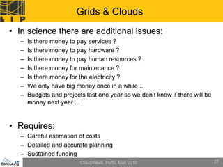 Grids & Clouds
• In science there are additional issues:
  –   Is there money to pay services ?
  –   Is there money to pay hardware ?
  –   Is there money to pay human resources ?
  –   Is there money for maintenance ?
  –   Is there money for the electricity ?
  –   We only have big money once in a while ...
  –   Budgets and projects last one year so we don’t know if there will be
      money next year ...


• Requires:
  – Careful estimation of costs
  – Detailed and accurate planning
  – Sustained funding
                         CloudViews, Porto, May 2010                         27
 