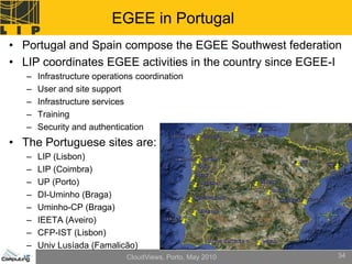 EGEE in Portugal
• Portugal and Spain compose the EGEE Southwest federation
• LIP coordinates EGEE activities in the country since EGEE-I
   –   Infrastructure operations coordination
   –   User and site support
   –   Infrastructure services
   –   Training
   –   Security and authentication
• The Portuguese sites are:
   –   LIP (Lisbon)
   –   LIP (Coimbra)
   –   UP (Porto)
   –   DI-Uminho (Braga)
   –   Uminho-CP (Braga)
   –   IEETA (Aveiro)
   –   CFP-IST (Lisbon)
   –   Univ Lusíada (Famalicão)
                              CloudViews, Porto, May 2010   34
 