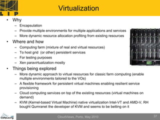 Virtualization
• Why
   – Encapsulation
   – Provide multiple environments for multiple applications and services
   – More dynamic resource allocation profiting from existing resources
• Where and how
   –   Computing farm (mixture of real and virtual resources)
   –   To host grid (or other) persistent services
   –   For testing purposes
   –   Xen paravirtualization mostly
• Things being explored
   – More dynamic approach to virtual resources for classic farm computing (enable
     multiple environments tailored to the VOs)
   – A flexible framework for persistent virtual machines enabling resilient service
     provisioning
   – Cloud computing services on top of the existing resources (virtual machines on
     demand)
   – KVM (Kernel-based Virtual Machine) native virtualization Intel-VT and AMD-V, RH
     bought Qumranet the developer of KVM and seems to be betting on it

                               CloudViews, Porto, May 2010                             37
 