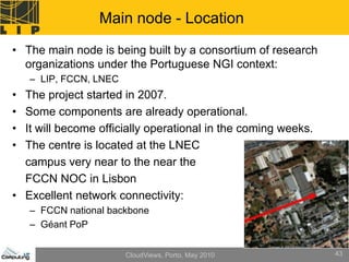Main node - Location
• The main node is being built by a consortium of research
  organizations under the Portuguese NGI context:
    – LIP, FCCN, LNEC
• The project started in 2007.
• Some components are already operational.
• It will become officially operational in the coming weeks.
• The centre is located at the LNEC
  campus very near to the near the
  FCCN NOC in Lisbon
• Excellent network connectivity:
    – FCCN national backbone
    – Géant PoP


                        CloudViews, Porto, May 2010            43
 