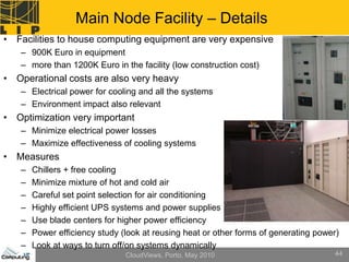 Main Node Facility – Details
• Facilities to house computing equipment are very expensive
   – 900K Euro in equipment
   – more than 1200K Euro in the facility (low construction cost)
• Operational costs are also very heavy
   – Electrical power for cooling and all the systems
   – Environment impact also relevant
• Optimization very important
   – Minimize electrical power losses
   – Maximize effectiveness of cooling systems
• Measures
   –   Chillers + free cooling
   –   Minimize mixture of hot and cold air
   –   Careful set point selection for air conditioning
   –   Highly efficient UPS systems and power supplies
   –   Use blade centers for higher power efficiency
   –   Power efficiency study (look at reusing heat or other forms of generating power)
   –   Look at ways to turn off/on systems dynamically
                               CloudViews, Porto, May 2010                            44
 