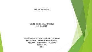 EVALUACION INICIAL
GOMEZ OCHOA JORGE ENRIQUE
CC. 85440070
UNIVERSIDAD NACIONAL ABIERTA Y A DISTANCIA
FACULTAD DE CIENCIAS ADMINISTRATIVAS
PROGRAMA DE ECONIMOA SOLIDARIA
BOGOTA D.C
2015
 