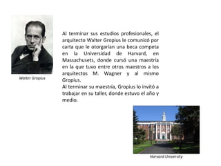 Al terminar sus estudios profesionales, el
                 arquitecto Walter Gropius le comunicó por
                 carta que le otorgarían una beca competa
                 en la Universidad de Harvard, en
                 Massachusets, donde cursó una maestría
                 en la que tuvo entre otros maestros a los
                 arquitectos M. Wagner y al mismo
Walter Gropius
                 Gropius.
                 Al terminar su maestría, Gropius lo invitó a
                 trabajar en su taller, donde estuvo el año y
                 medio.




                                                        Harvard University
 