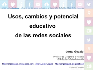 Usos, cambios y potencial
educativo
de las redes sociales
Jorge Gozalo
Profesor de Geografía e Historia
IES Santa Eulalia de Mérida
http://jorgegozalo.wikispaces.com - @profJorgeGozalo - http://jorgegozalo.blogspot.com

 