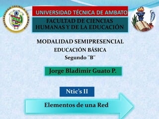 FACULTAD DE CIENCIAS
HUMANAS Y DE LA EDUCACIÓN

MODALIDAD SEMIPRESENCIAL
     EDUCACIÓN BÁSICA
        Segundo ¨B¨

   Jorge Bladimir Guato P.


        Ntic’s II

  Elementos de una Red
 