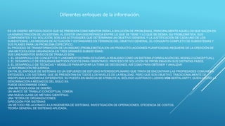 ES UN DISEÑO METODOLÓGICO QUE SE PRESENTA COMO MENTOR PARA LA SOLUCIÓN DE PROBLEMAS, PRINCIPALMENTE AQUELLOS QUE NACEN EN
LA ADMINISTRACIÓN DE UN SISTEMA, AL EXISTIR UNA DISCREPANCIA ENTRE LO QUE SE TIENE Y LO QUE SE DESEA, SU PROBLEMÁTICA, SUS
COMPONENTES Y SU SOLUCIÓN. SON LAS ACTIVIDADES QUE DETERMINAN UN OBJETIVO GENERAL Y LA JUSTIFICACIÓN DE CADA UNO DE LOS
SUBSISTEMAS, LAS MEDIDAS DE ACTUACIÓN Y ESTÁNDARES EN TÉRMINOS DEL OBJETIVO GENERAL, EL CONJUNTO COMPLETO DE SUBSISTEMAS Y
SUS PLANES PARA UN PROBLEMA ESPECIFICO.
EL PROCESO DE TRANSFORMACIÓN DE UN INSUMO (PROBLEMÁTICA) EN UN PRODUCTO (ACCIONES PLANIFICADAS) REQUIERE DE LA CREACIÓN DE
UNA METODOLOGÍA ORGANIZADA EN TRES GRANDES SUBSISTEMAS:
SUS LINEAMIENTOS BÁSICOS DE TRABAJO SON:
1. EL DESARROLLO DE CONCEPTOS Y LINEAMIENTOS PARA ESTUDIAR LA REALIDAD COMO UN SISTEMA (FORMULACIÓN DEL MODELO CONCEPTUAL).
2. EL DESARROLLO DE ESQUEMAS METODOLÓGICOS PARA ORIENTAR EL PROCESO DE SOLUCIÓN DE PROBLEMAS EN SUS DISTINTAS FASES.
3. EL DESARROLLO DE TÉCNICAS Y MODELOS PARAAPOYAR LA TOMA DE DECISIONES, ASÍ COMO PARA OBTENER Y ANALIZAR
LA INFORMACIÓN REQUERIDA.
EN FIN, EL ENFOQUE DE SISTEMAS ES UN ESFUERZO DE ESTUDIO INTERDISCIPLINARIO QUE TRATA DE ENCONTRAR LAS PROPIEDADES COMUNES A
ENTIDADES, LOS SISTEMAS, QUE SE PRESENTAN EN TODOS LOS NIVELES DE LA REALIDAD, PERO QUE SON OBJETIVO TRADICIONALMENTE DE
DISCIPLINAS ACADÉMICAS DIFERENTES. SU PUESTA EN MARCHA SE ATRIBUYE AL BIÓLOGO AUSTRIACO LUDWIG VON BERTALANFFY, QUIEN ACUÑÓ LA
DENOMINACIÓN A MEDIADOS DEL SIGLO XX.
PUEDE DESCRIBIRSE COMO:
UNA METODOLOGÍA DE DISEÑO.
UN MARCO DE TRABAJO CONCEPTUAL COMÚN
UNA NUEVA CLASE DE MÉTODO CIENTÍFICO.
UNA TEORÍA DE ORGANIZACIONES.
DIRECCIÓN POR SISTEMAS
UN MÉTODO RELACIONADO A LA INGENIERÍA DE SISTEMAS, INVESTIGACIÓN DE OPERACIONES, EFICIENCIA DE COSTOS.
TEORÍA GENERAL DE SISTEMAS APLICADA.
Diferentes enfoques de la información.
 