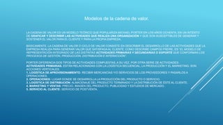 LA CADENA DE VALOR ES UN MODELO TEÓRICO QUE POPULARIZA MICHAEL PORTER EN LOS AÑOS OCHENTA, EN UN INTENTO
DE GRAFICAR Y DESCRIBIR LAS ACTIVIDADES QUE REALIZA UNA ORGANIZACIÓN Y QUE SON SUSCEPTIBLES DE GENERAR Y
SOSTENER EL VALOR PARA EL CLIENTE Y PARA LA PROPIA EMPRESA.
BÁSICAMENTE, LA CADENA DE VALOR O CICLO DE VALOR CONSISTE EN DESCRIBIR EL DESARROLLO DE LAS ACTIVIDADES QUE LA
EMPRESA REALIZA PARA GENERAR VALOR QUE SATISFAGA AL CLIENTE. COMO DESCRIBE CAMPOS FREIRE, ES “EL MODELO DE
REPRESENTACIÓN INTEGRADO DE LAS DISTINTAS ACTIVIDADES PRIMARIAS Y SECUNDARIAS O SOPORTE QUE CONFORMAN LOS
PROCESOS DE GESTIÓN, PRODUCCIÓN, DISTRIBUCIÓN E INTERACCIÓN”.
PORTER DIFERENCIA DOS TIPOS DE ACTIVIDADES COMPUESTAS, A SU VEZ, POR OTRA SERIE DE ACTIVIDADES:
ACTIVIDADES PRIMARIAS. ESTÁN RELACIONADAS CON LA LOGÍSTICA SECUENCIAL, LA PRODUCCIÓN Y EL MARKETING. SON
ACCIONES VERTICALES.
1. LOGÍSTICA DE APROVISIONAMIENTO: RECIBIR MERCANCÍAS Y/O SERVICIOS DE LOS PROVEEDORES Y PASARLOS A
OPERACIONES.
2. OPERACIONES: LUGAR DONDE SE DESARROLLA LA PRODUCCIÓN DEL PRODUCTO O SERVICIO.
3. LOGÍSTICA DE DISTRIBUCIÓN: ALMACENAJE DEL PRODUCTO TERMINADO Y LA DISTRIBUCIÓN DE ÉSTE AL CLIENTE.
4. MARKETING Y VENTAS: PRECIO, IMAGEN DEL PRODUCTO, PUBLICIDAD Y ESTUDIOS DE MERCADO.
5. SERVICIO AL CLIENTE: SERVICIO DE POSTVENTA.
Modelos de la cadena de valor.
 