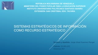 REPÚBLICA BOLIVARIANA DE VENEZUELA
MINISTERIO DEL PODER POPULAR PARA LA EDUCACIÓN SUPERIOR
INSTITUTO UNIVERSITARIO POLITÉCNICO SANTIAGO MARIÑO
EXTENSIÓN- SAN CRISTÓBAL EDO. TÁCHIRA
Nombre y Apellido: Jorge Jhoel Guerrero Rangel
Cédula: 25.980.022
Sistemas #47
SISTEMAS ESTRATÉGICOS DE INFORMACIÓN
COMO RECURSO ESTRATÉGICO
 