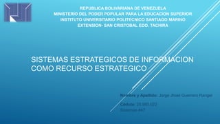REPUBLICA BOLIVARIANA DE VENEZUELA
MINISTERIO DEL PODER POPULAR PARA LA EDUCACION SUPERIOR
INSTITUTO UNIVERSITARIO POLITECNICO SANTIAGO MARINO
EXTENSION- SAN CRISTOBAL EDO. TACHIRA
Nombre y Apellido: Jorge Jhoel Guerrero Rangel
Cédula: 25.980.022
Sistemas #47
SISTEMAS ESTRATEGICOS DE INFORMACION
COMO RECURSO ESTRATEGICO
 