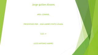 Jorge guillen Alvares
AREA :ESPAÑOL
PRESENTADO POR : JEAN ANDRES PINTO LOSADA
CLEI: V
LICEO ANTONIO NARIÑO
 