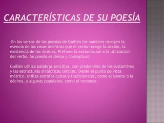 CARACTERÍSTICAS DE SU POESÍA

  En los versos de las poesías de Guillén los nombres recogen la
 esencia de las cosas mientras que el verbo recoge la acción, la
 existencia de las mismas. Prefiere la exclamación a la utilización
 del verbo. Su poesía es densa y conceptual.

 Guillén utiliza palabras sencillas, con predominio de los sustantivos
 y las estructuras sintácticas simples. Desde el punto de vista
 métrico, utiliza estrofas cultas y tradicionales, como el soneto o la
 décima, y algunas populares, como el romance.
 