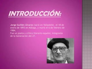 INTRODUCCIÓN:
Jorge Guillén Álvarez nació en Valladolid, el 18 de
enero de 1893 en Málaga, y murió el 6 de febrero de
1984.
Fue un poeta y crítico literario español, integrante
de la Generación del 27.
 