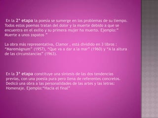 En la 2ª etapa la poesía se sumerge en los problemas de su tiempo.
Todos estos poemas tratan del dolor y la muerte debido a que se
encuentra en el exilio y su primera mujer ha muerto. Ejemplo:”
Muerte a unos zapatos ”

La obra más representativa, Clamor , está dividido en 3 libros :
“Maremágnum” (1957), “Que va a dar a la mar” (1960) y “A la altura
de las circunstancias” (1963).




En la 3ª etapa constituye una síntesis de las dos tendencias
previas, con una poesía pura pero llena de referentes concretos.
Dedicó una obra a las personalidades de las artes y las letras:
Homenaje. Ejemplo:“Hacia el final”
 