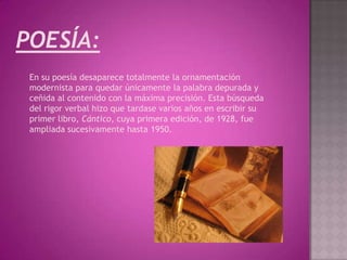 POESÍA:
 En su poesía desaparece totalmente la ornamentación
 modernista para quedar únicamente la palabra depurada y
 ceñida al contenido con la máxima precisión. Esta búsqueda
 del rigor verbal hizo que tardase varios años en escribir su
 primer libro, Cántico, cuya primera edición, de 1928, fue
 ampliada sucesivamente hasta 1950.
 
