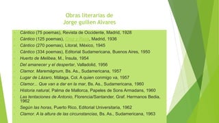 Obras literarias de
Jorge guillen Alvares
• Cántico (75 poemas), Revista de Occidente, Madrid, 1928
• Cántico (125 poemas), Cruz y Raya, Madrid, 1936
• Cántico (270 poemas), Litoral, México, 1945
• Cántico (334 poemas), Editorial Sudamericana, Buenos Aires, 1950
• Huerto de Melibea, M., Ínsula, 1954
• Del amanecer y el despertar, Valladolid, 1956
• Clamor. Maremágnum, Bs. As., Sudamericana, 1957
• Lugar de Lázaro, Málaga, Col. A quien conmigo va, 1957
• Clamor... Que van a dar en la mar, Bs. As., Sudamericana, 1960
• Historia natural, Palma de Mallorca, Papeles de Sons Armadans, 1960
• Las tentaciones de Antonio, Florencia/Santander, Graf. Hermanos Bedia,
1962
• Según las horas, Puerto Rico, Editorial Universitaria, 1962
• Clamor. A la altura de las circunstancias, Bs. As., Sudamericana, 1963
 