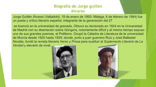 Biografía de Jorge guillen
Alvares
Jorge Guillén Álvarez (Valladolid, 18 de enero de 1893- Málaga, 6 de febrero de 1984) fue
un poeta y crítico literario español, integrante de la generación del 27
se licenció en la universidad de granada, Obtuvo su doctorado en 1924 en la Universidad
de Madrid con su disertación sobre Góngora, notoriamente difícil y al mismo tiempo expuso
uno de sus grandes poemas, el Polifemo. Ocupó la Cátedra de Literatura de la universidad
de Murcia desde 1925 hasta 1929, donde, junto a juan guerrero Ruiz y José Ballester
Nicolás, fundó la revista literaria Verso y Prosa para sustituir al Suplemento Literario de La
Verdad y elevarlo de nivel.
 