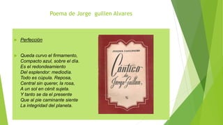 Poema de Jorge guillen Alvares
 Perfección
 Queda curvo el firmamento,
Compacto azul, sobre el día.
Es el redondeamiento
Del esplendor: mediodía.
Todo es cúpula. Reposa,
Central sin querer, la rosa,
A un sol en cénit sujeta.
Y tanto se da el presente
Que al pie caminante siente
La integridad del planeta.
 
