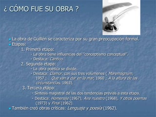 ¿ CÓMO FUE SU OBRA ?La obra de Guillén se caracteriza por su gran preocupación formal.Etapas:         1. Primera etapa:                  - La obra tiene influencias del ‘’conceptismo conceptual’’.                  - Destaca: Cántico.2. Segunda etapa:                  - La obra poética se divide.                  - Destaca: Clamor, con sus tres volúmenes ( Maremágnum,                        1957 ; …Que van a dar en la mar, 1960 ; A la altura de lascircunstancias, 1963).          3.Tercera etapa:                 - Síntesis magistral de las dos tendencias previas a esta etapa.                 - Destaca: Homenaje (1967), Aire nuestro (1968), Y otros poemas                                   (1973) y Final (1962).También creó obras críticas: Lenguaje y poesía (1962).