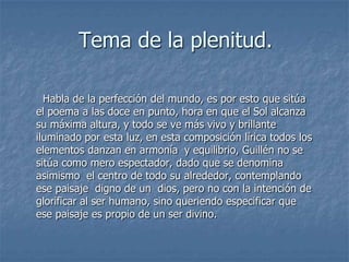 Tema de la plenitud.  Habla de la perfección del mundo, es por esto que sitúa el poema a las doce en punto, hora en que el Sol alcanza su máxima altura, y todo se ve más vivo y brillante iluminado por esta luz, en esta composición lírica todos los elementos danzan en armonía  y equilibrio, Guillén no se sitúa como mero espectador, dado que se denomina asimismo  el centro de todo su alrededor, contemplando ese paisaje  digno de un  dios, pero no con la intención de glorificar al ser humano, sino queriendo especificar que ese paisaje es propio de un ser divino.
