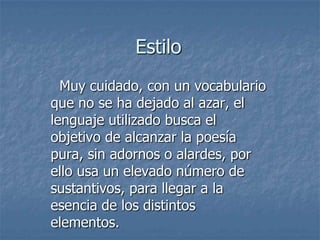 Estilo  Muy cuidado, con un vocabulario que no se ha dejado al azar, el lenguaje utilizado busca el objetivo de alcanzar la poesía pura, sin adornos o alardes, por ello usa un elevado número de sustantivos, para llegar a la esencia de los distintos elementos. 