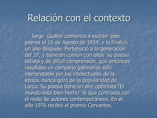 Relación con el contexto    Jorge  Guillén comienza a escribir este poema el 15 de Agosto de 1934, y lo finalizó un año después. Perteneció a la generación del 27, y tiene en común con ellos  su poesía elitista y de difícil comprensión, que entonces resultaba un complejo galimatías solo interpretable por los intelectuales de la época, nunca gozó de la popularidad de Lorca. Su poesía tiene un aire optimista “El mundo está bien hecho” lo que contrasta con el resto de autores contemporáneos. En el año 1976 recibió el premio Cervantes.