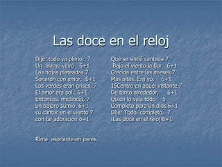Las doce en el relojDije: todo ya pleno.  7Un  álamo vibró   6+1Las hojas plateadas 7Sonaron con amor.  6+1Los verdes eran grises, 7El amor era sol.  6+1Entonces, mediodía, 7un pájaro sumió  6+1su cantar en el viento 7con tal adoración 6+1Rima  asonante en pares.Que se sintió cantada 7 Bajo el viento la flor   6+1Crecida entre las mieses,7Mas altas. Era yo,    6+115Centro en aquel instante 7De tanto alrededor,     6+1Quien lo veía todo    5Completo para un dios.6+1Dije: Todo, completo.  7¡Las doce en el reloj!6+1