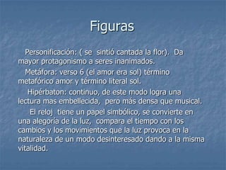 Figuras   Personificación: ( se  sintió cantada la flor).  Da mayor protagonismo a seres inanimados.  Metáfora: verso 6 (el amor era sol) término metafórico amor y término literal sol.Hipérbaton: continuo, de este modo logra una lectura mas embellecida,  pero más densa que musical.    El reloj  tiene un papel simbólico, se convierte en una alegoría de la luz,  compara el tiempo con los cambios y los movimientos que la luz provoca en la naturaleza de un modo desinteresado dando a la misma vitalidad.