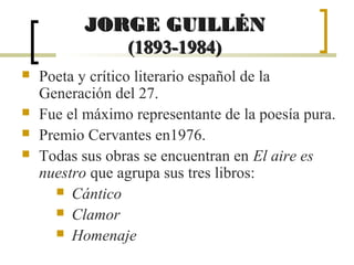 JORGE GUILLÉN
              (1893-1984)
   Poeta y crítico literario español de la
    Generación del 27.
   Fue el máximo representante de la poesía pura.
   Premio Cervantes en1976.
   Todas sus obras se encuentran en El aire es
    nuestro que agrupa sus tres libros:
       Cántico
       Clamor
       Homenaje
 